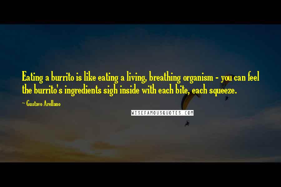 Gustavo Arellano Quotes: Eating a burrito is like eating a living, breathing organism - you can feel the burrito's ingredients sigh inside with each bite, each squeeze.