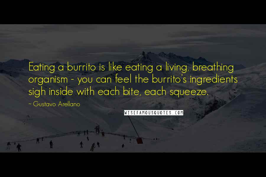 Gustavo Arellano Quotes: Eating a burrito is like eating a living, breathing organism - you can feel the burrito's ingredients sigh inside with each bite, each squeeze.