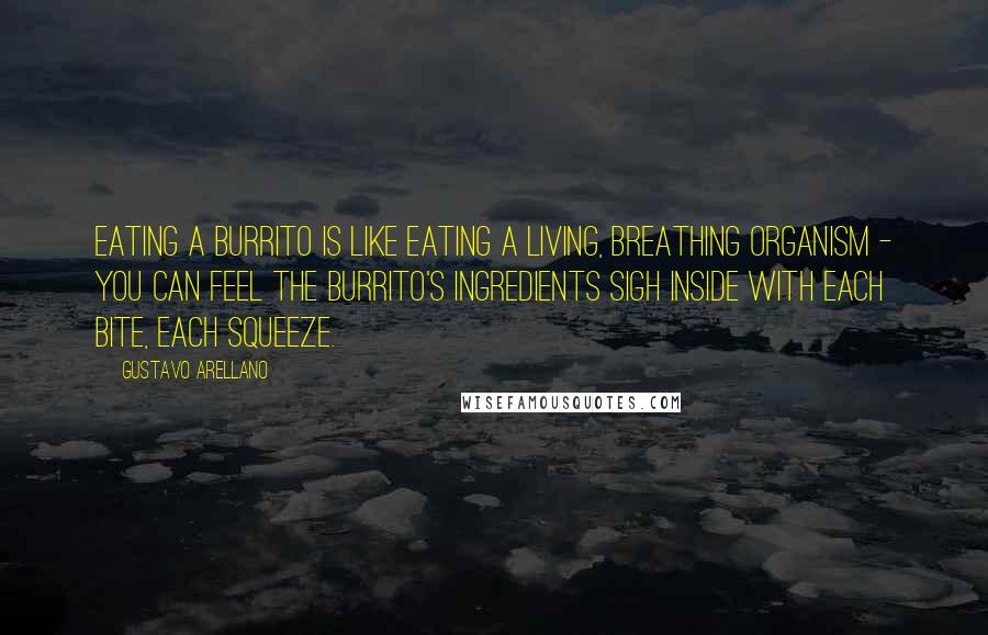 Gustavo Arellano Quotes: Eating a burrito is like eating a living, breathing organism - you can feel the burrito's ingredients sigh inside with each bite, each squeeze.