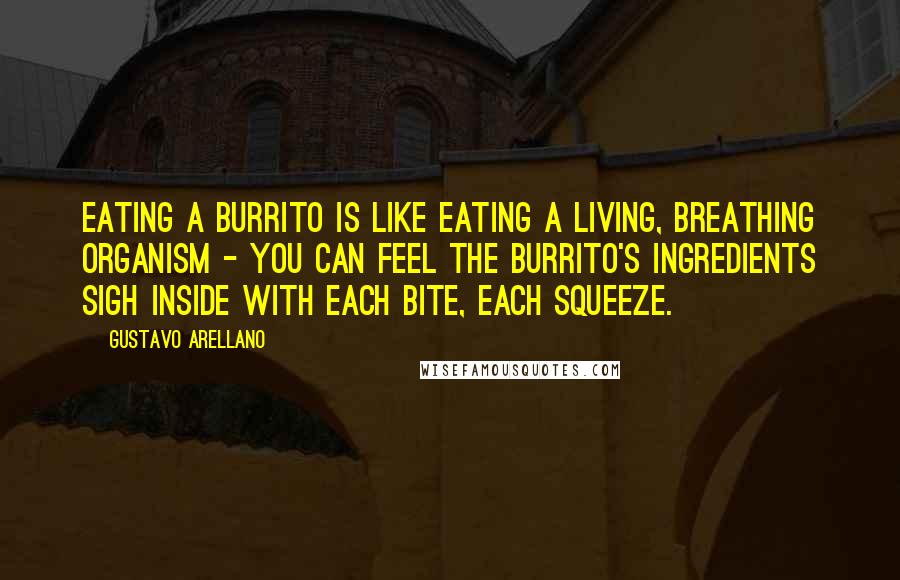 Gustavo Arellano Quotes: Eating a burrito is like eating a living, breathing organism - you can feel the burrito's ingredients sigh inside with each bite, each squeeze.