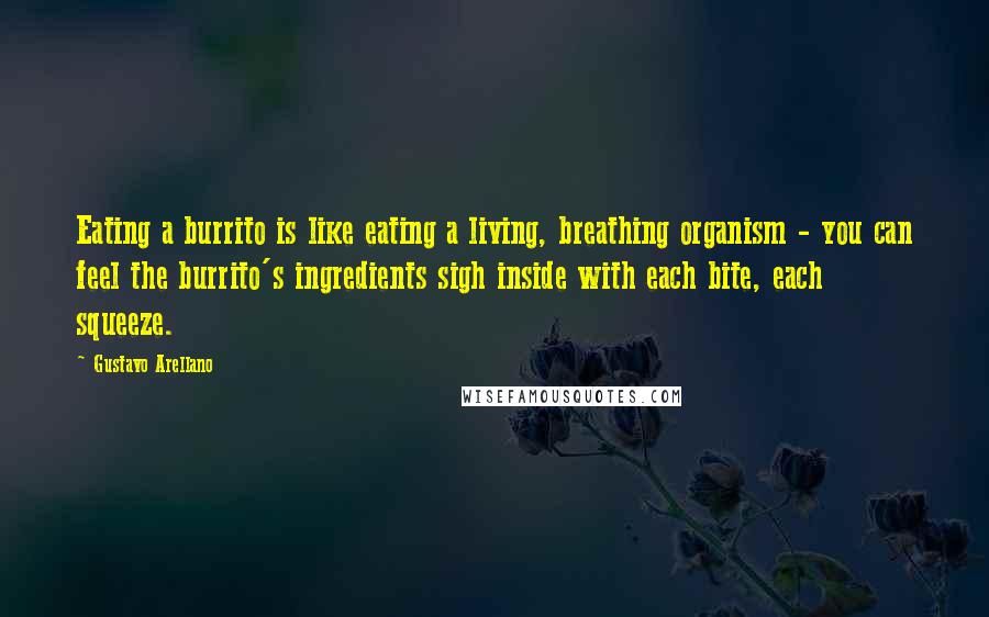 Gustavo Arellano Quotes: Eating a burrito is like eating a living, breathing organism - you can feel the burrito's ingredients sigh inside with each bite, each squeeze.