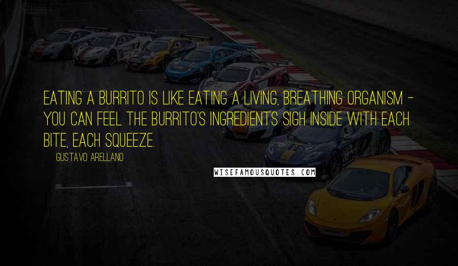 Gustavo Arellano Quotes: Eating a burrito is like eating a living, breathing organism - you can feel the burrito's ingredients sigh inside with each bite, each squeeze.