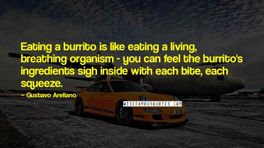 Gustavo Arellano Quotes: Eating a burrito is like eating a living, breathing organism - you can feel the burrito's ingredients sigh inside with each bite, each squeeze.