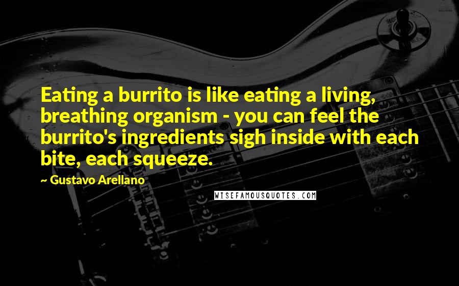 Gustavo Arellano Quotes: Eating a burrito is like eating a living, breathing organism - you can feel the burrito's ingredients sigh inside with each bite, each squeeze.