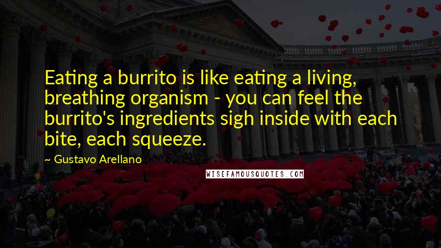 Gustavo Arellano Quotes: Eating a burrito is like eating a living, breathing organism - you can feel the burrito's ingredients sigh inside with each bite, each squeeze.