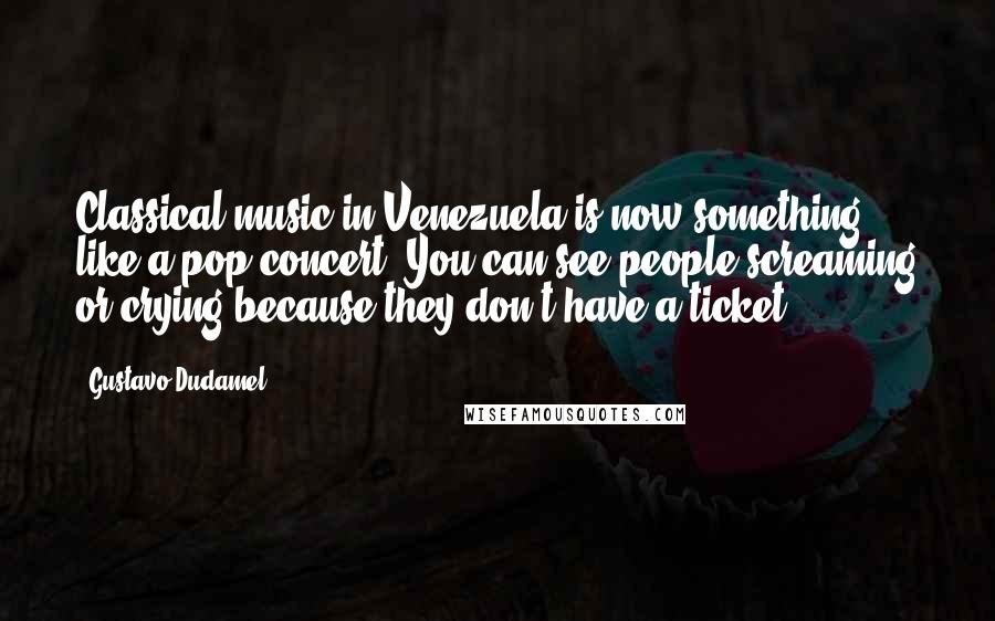 Gustavo Dudamel Quotes: Classical music in Venezuela is now something like a pop concert. You can see people screaming or crying because they don't have a ticket.