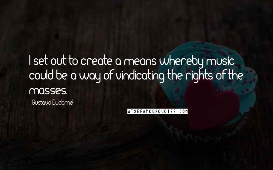 Gustavo Dudamel Quotes: I set out to create a means whereby music could be a way of vindicating the rights of the masses.