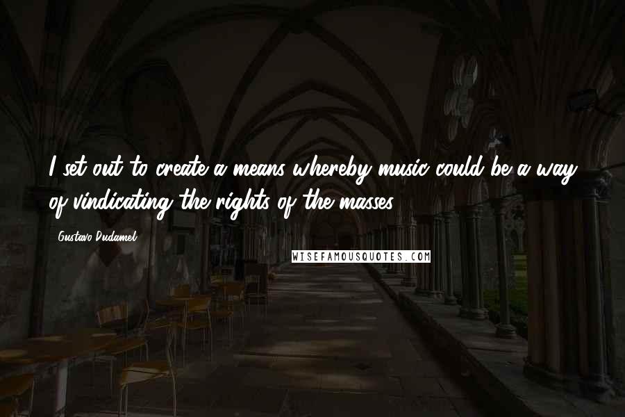 Gustavo Dudamel Quotes: I set out to create a means whereby music could be a way of vindicating the rights of the masses.