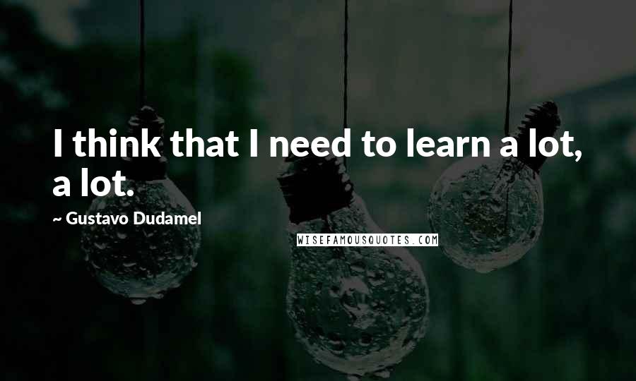 Gustavo Dudamel Quotes: I think that I need to learn a lot, a lot.