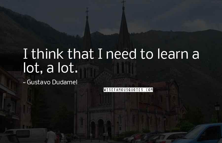 Gustavo Dudamel Quotes: I think that I need to learn a lot, a lot.