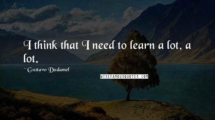 Gustavo Dudamel Quotes: I think that I need to learn a lot, a lot.