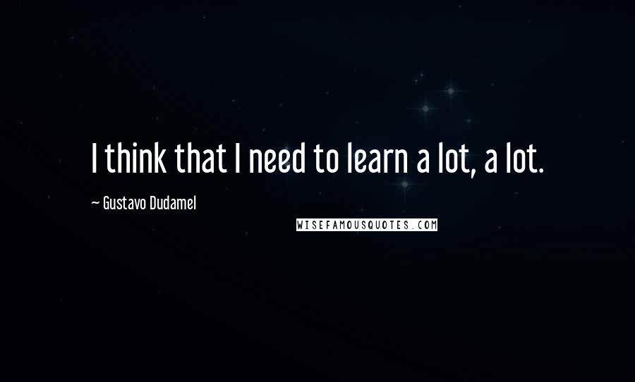 Gustavo Dudamel Quotes: I think that I need to learn a lot, a lot.