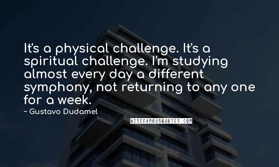 Gustavo Dudamel Quotes: It's a physical challenge. It's a spiritual challenge. I'm studying almost every day a different symphony, not returning to any one for a week.
