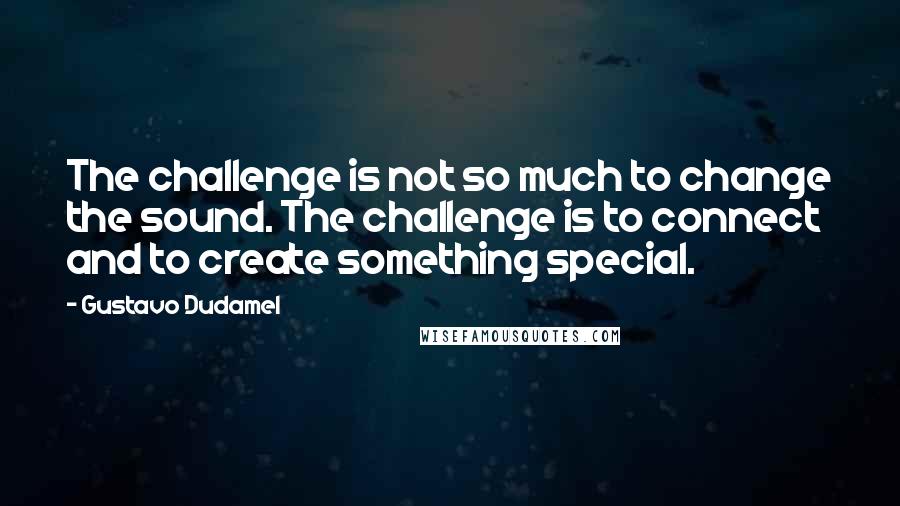 Gustavo Dudamel Quotes: The challenge is not so much to change the sound. The challenge is to connect and to create something special.