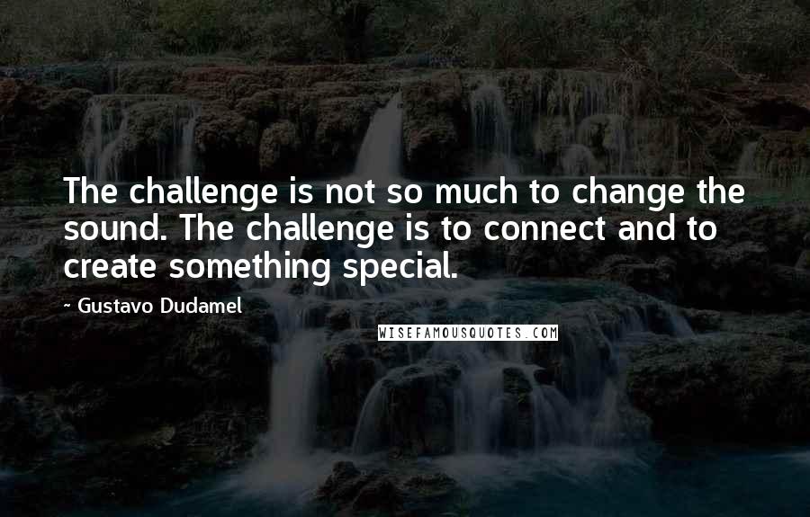 Gustavo Dudamel Quotes: The challenge is not so much to change the sound. The challenge is to connect and to create something special.