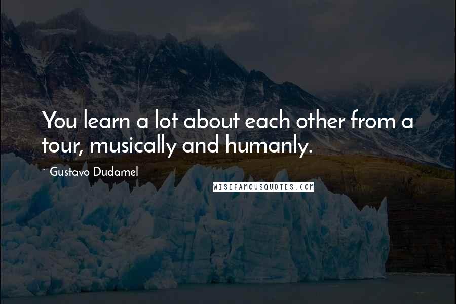 Gustavo Dudamel Quotes: You learn a lot about each other from a tour, musically and humanly.