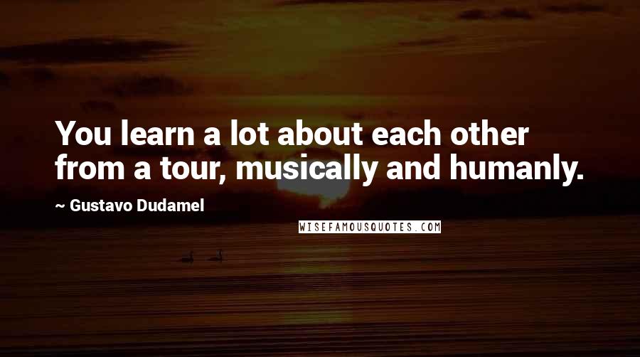 Gustavo Dudamel Quotes: You learn a lot about each other from a tour, musically and humanly.