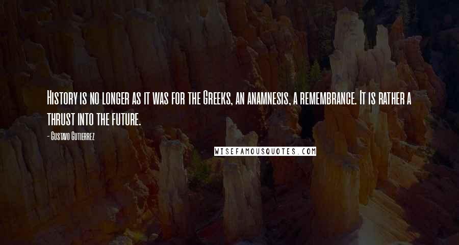 Gustavo Gutierrez Quotes: History is no longer as it was for the Greeks, an anamnesis, a remembrance. It is rather a thrust into the future.