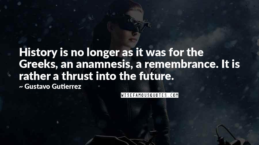 Gustavo Gutierrez Quotes: History is no longer as it was for the Greeks, an anamnesis, a remembrance. It is rather a thrust into the future.