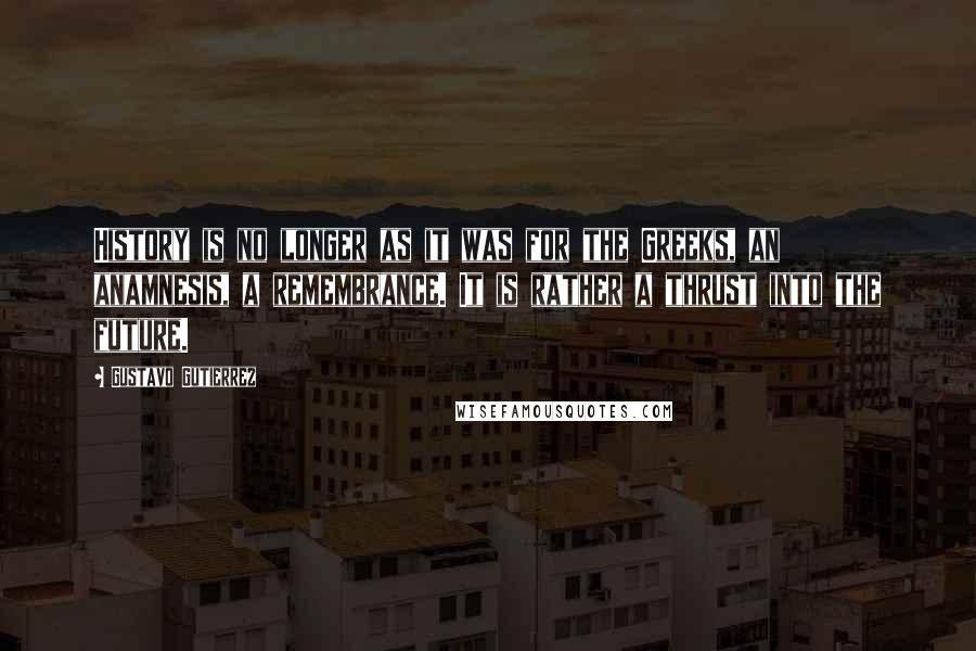 Gustavo Gutierrez Quotes: History is no longer as it was for the Greeks, an anamnesis, a remembrance. It is rather a thrust into the future.