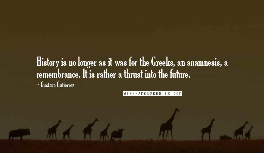 Gustavo Gutierrez Quotes: History is no longer as it was for the Greeks, an anamnesis, a remembrance. It is rather a thrust into the future.