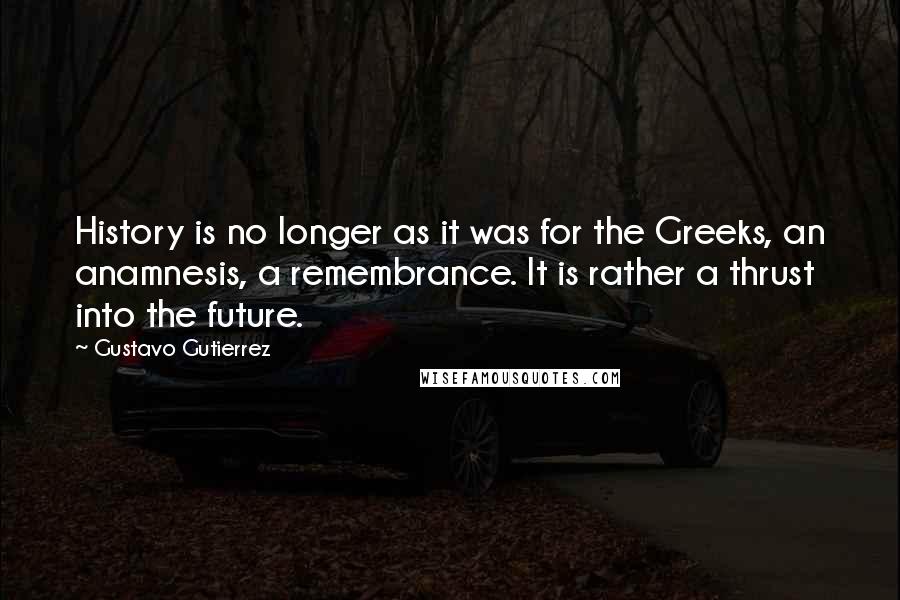 Gustavo Gutierrez Quotes: History is no longer as it was for the Greeks, an anamnesis, a remembrance. It is rather a thrust into the future.