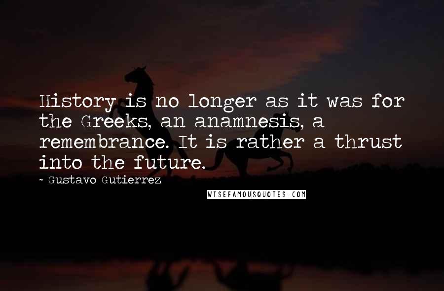 Gustavo Gutierrez Quotes: History is no longer as it was for the Greeks, an anamnesis, a remembrance. It is rather a thrust into the future.