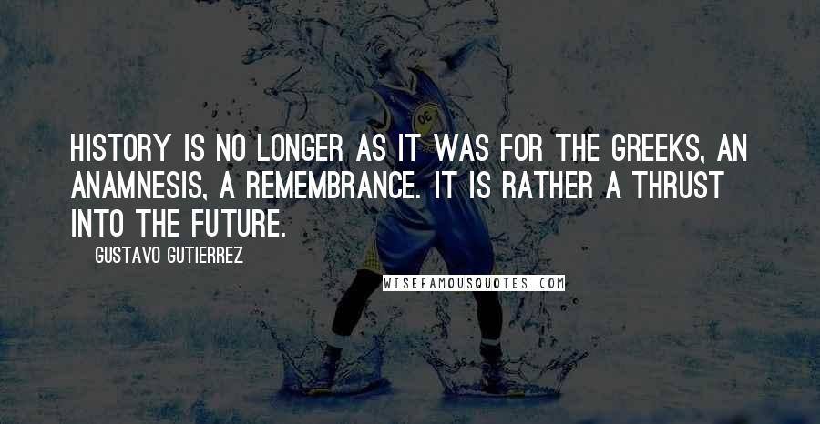 Gustavo Gutierrez Quotes: History is no longer as it was for the Greeks, an anamnesis, a remembrance. It is rather a thrust into the future.