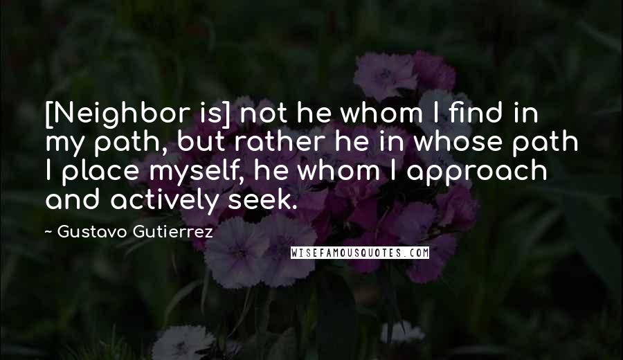 Gustavo Gutierrez Quotes: [Neighbor is] not he whom I find in my path, but rather he in whose path I place myself, he whom I approach and actively seek.