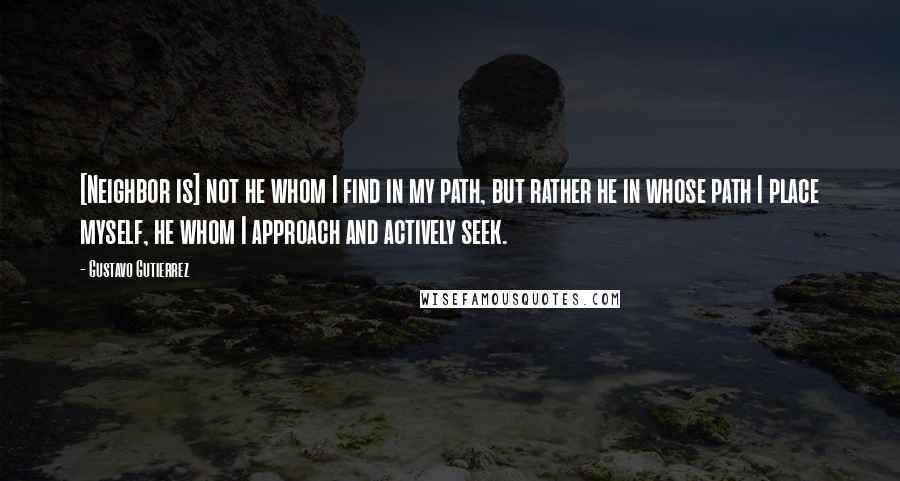 Gustavo Gutierrez Quotes: [Neighbor is] not he whom I find in my path, but rather he in whose path I place myself, he whom I approach and actively seek.