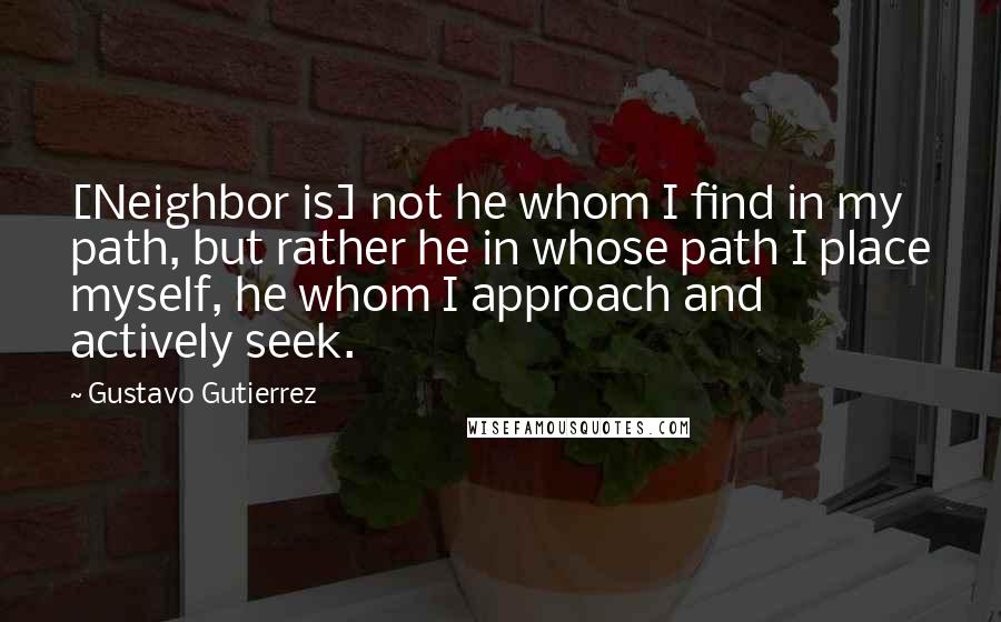 Gustavo Gutierrez Quotes: [Neighbor is] not he whom I find in my path, but rather he in whose path I place myself, he whom I approach and actively seek.
