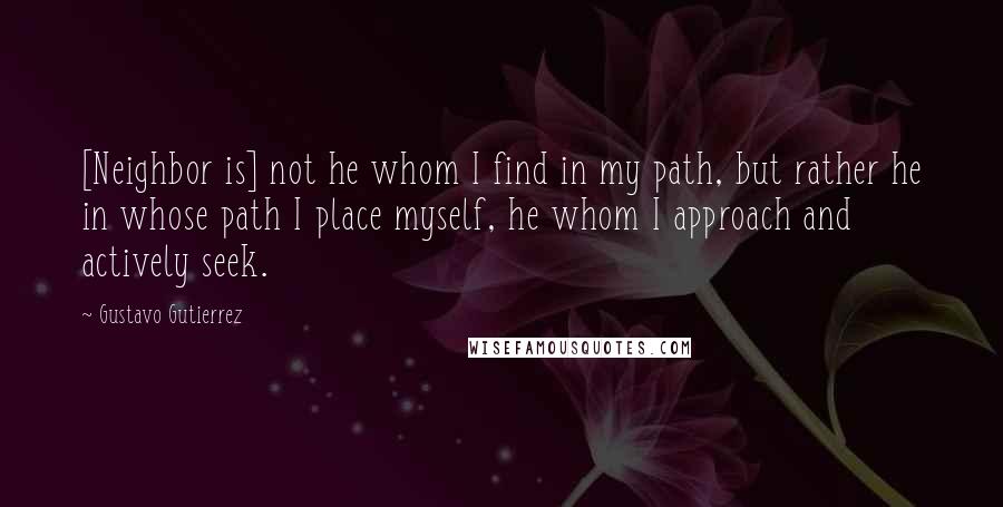 Gustavo Gutierrez Quotes: [Neighbor is] not he whom I find in my path, but rather he in whose path I place myself, he whom I approach and actively seek.