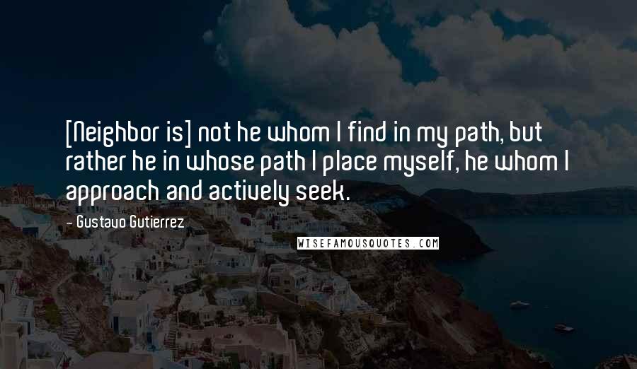 Gustavo Gutierrez Quotes: [Neighbor is] not he whom I find in my path, but rather he in whose path I place myself, he whom I approach and actively seek.