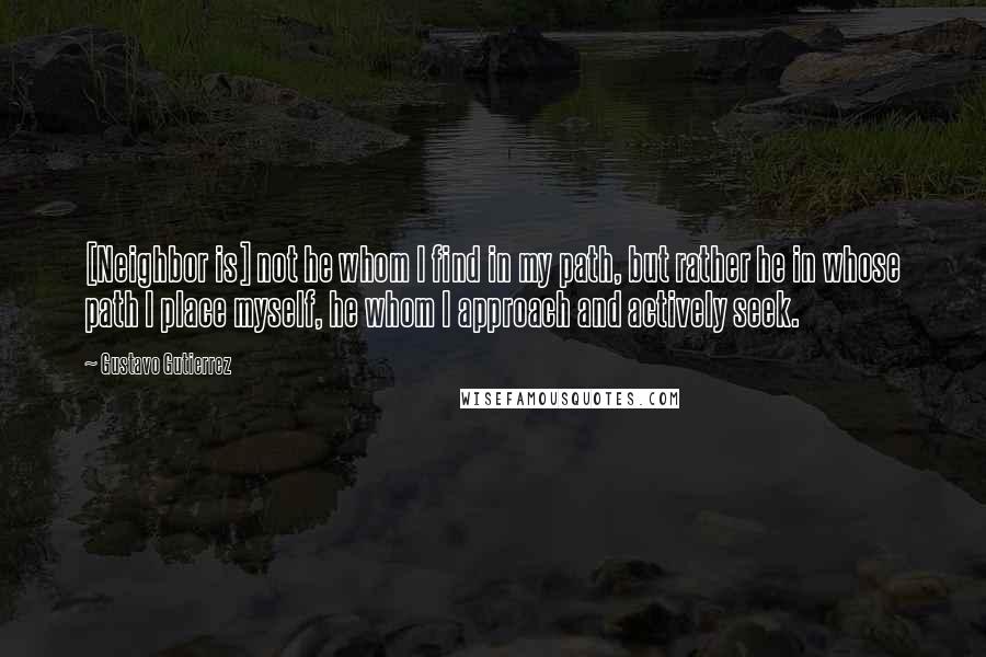 Gustavo Gutierrez Quotes: [Neighbor is] not he whom I find in my path, but rather he in whose path I place myself, he whom I approach and actively seek.