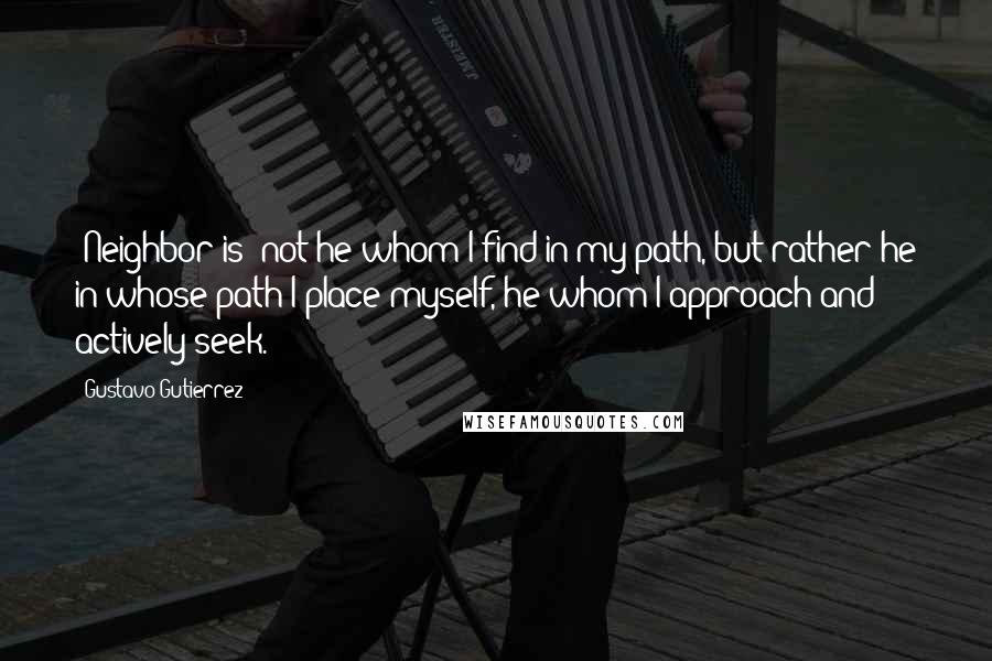 Gustavo Gutierrez Quotes: [Neighbor is] not he whom I find in my path, but rather he in whose path I place myself, he whom I approach and actively seek.