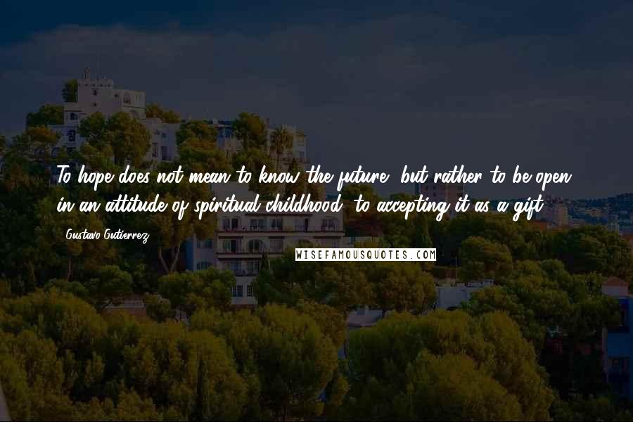 Gustavo Gutierrez Quotes: To hope does not mean to know the future, but rather to be open, in an attitude of spiritual childhood, to accepting it as a gift.