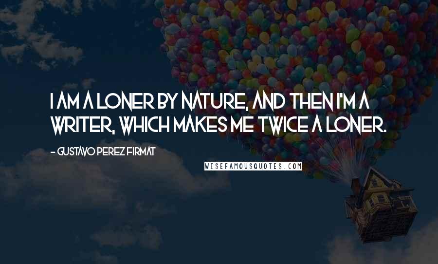 Gustavo Perez Firmat Quotes: I am a loner by nature, and then I'm a writer, which makes me twice a loner.