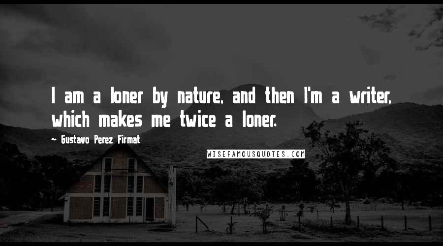 Gustavo Perez Firmat Quotes: I am a loner by nature, and then I'm a writer, which makes me twice a loner.