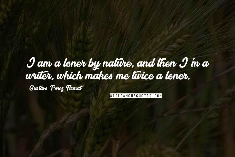 Gustavo Perez Firmat Quotes: I am a loner by nature, and then I'm a writer, which makes me twice a loner.