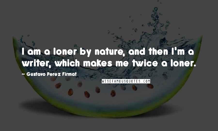 Gustavo Perez Firmat Quotes: I am a loner by nature, and then I'm a writer, which makes me twice a loner.