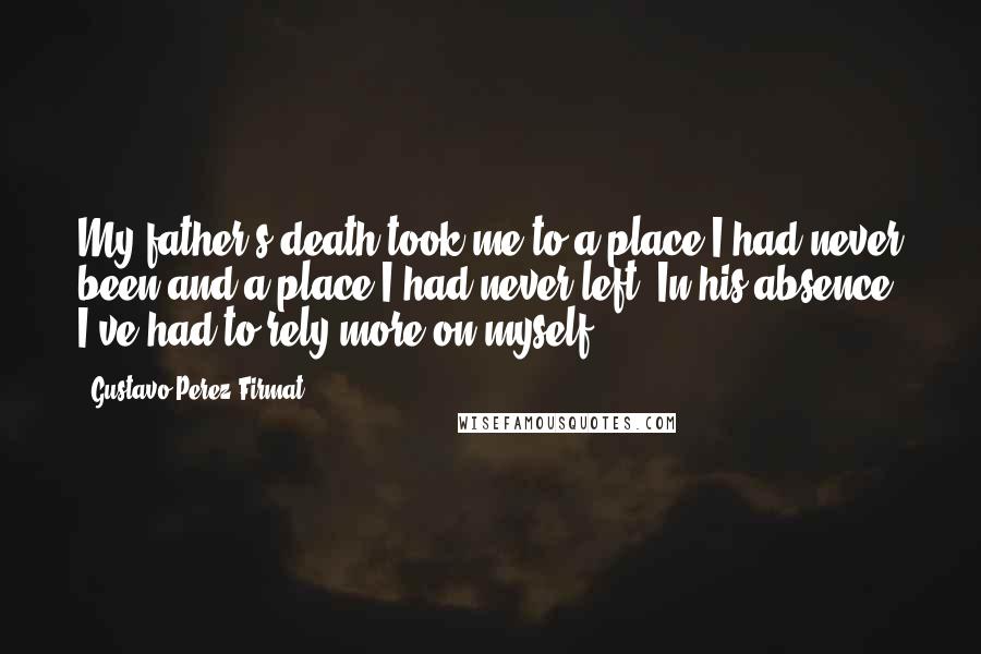 Gustavo Perez Firmat Quotes: My father's death took me to a place I had never been and a place I had never left. In his absence, I've had to rely more on myself.