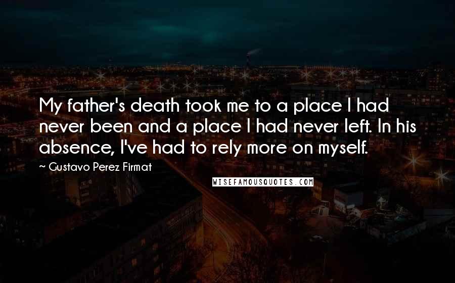 Gustavo Perez Firmat Quotes: My father's death took me to a place I had never been and a place I had never left. In his absence, I've had to rely more on myself.