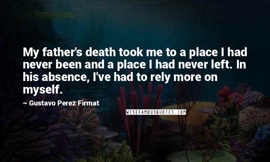 Gustavo Perez Firmat Quotes: My father's death took me to a place I had never been and a place I had never left. In his absence, I've had to rely more on myself.