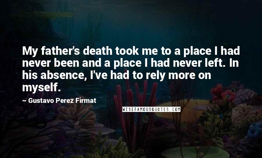 Gustavo Perez Firmat Quotes: My father's death took me to a place I had never been and a place I had never left. In his absence, I've had to rely more on myself.