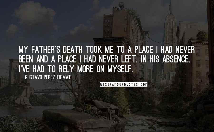 Gustavo Perez Firmat Quotes: My father's death took me to a place I had never been and a place I had never left. In his absence, I've had to rely more on myself.