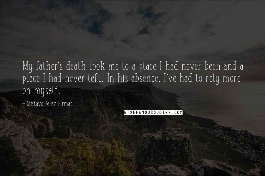 Gustavo Perez Firmat Quotes: My father's death took me to a place I had never been and a place I had never left. In his absence, I've had to rely more on myself.
