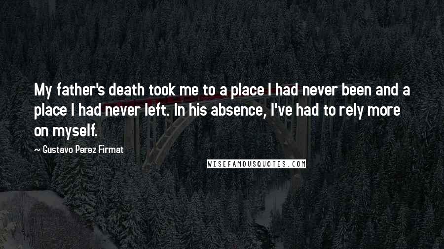 Gustavo Perez Firmat Quotes: My father's death took me to a place I had never been and a place I had never left. In his absence, I've had to rely more on myself.