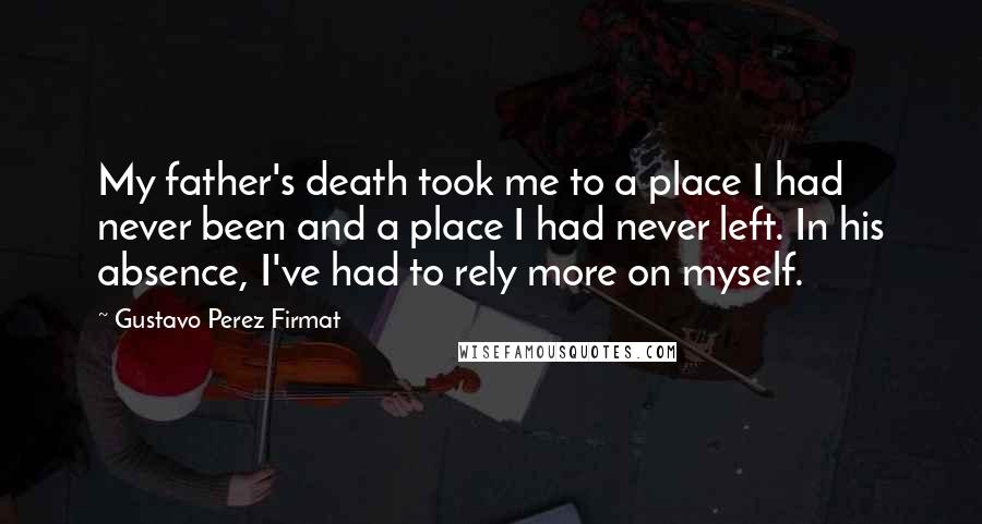 Gustavo Perez Firmat Quotes: My father's death took me to a place I had never been and a place I had never left. In his absence, I've had to rely more on myself.