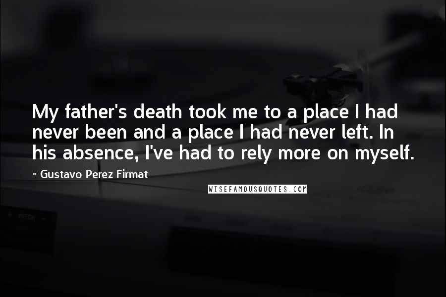 Gustavo Perez Firmat Quotes: My father's death took me to a place I had never been and a place I had never left. In his absence, I've had to rely more on myself.