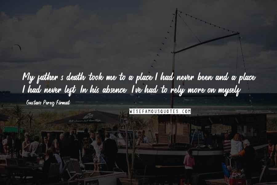 Gustavo Perez Firmat Quotes: My father's death took me to a place I had never been and a place I had never left. In his absence, I've had to rely more on myself.